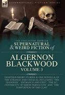 The Collected Shorter Supernatural & Weird Fiction of Algernon Blackwood Volume 3: Eighteen Short Stories & One Novella of the Strange and Unusual Includi