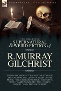 The Collected Supernatural and Weird Fiction of R. Murray Gilchrist: Thirty-Six Short Stories of the Strange and Unusual Including 'A Night on the Moor, '