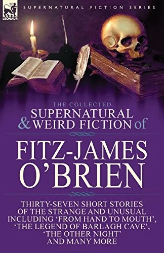 The Collected Supernatural and Weird Fiction of Fitz-James O'Brien: Thirty-Seven Short Stories of the Strange and Unusual Including 'From Hand to Mouth',